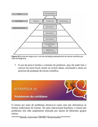 7.
Figura 32 Escrita de artigo com o uso da estratégia planejamento de escrita científica por
meio de diagrama.
O uso do post-it facilita a correção do professor, pois ele pode tirar e
colocar em outro local, inserir ou excluir ideias, auxiliando o aluno no
processo de produção da escrita científica.
O ensino por meio de problemas destaca-se como uma das alternativas às
formas tradicionais de ensinar. No meio educacional brasileiro, o ensino por
problemas tem sido amplamente utilizado por alunos de diferentes grupos
etários.
******ebook converter DEMO Watermarks*******
 
