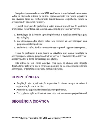 Nos primeiros anos do século XXI, verifica-se a ampliação de seu uso em
todos os níveis do sistema de ensino, particularmente em cursos superiores,
nas diversas áreas do conhecimento (administração, engenharia, cursos da
área da saúde, educação e outros).
O papel principal do professor é criar situações-problema do cotidiano
profissional e coordenar sua solução. As ações do professor envolvem:
a. formulação de diferentes tipos de problemas e possíveis estratégias para
sua solução;
b. questionamento dos alunos sobre seu processo de aprendizagem com
perguntas metacognitivas;
c. estímulo da reflexão dos alunos sobre sua aprendizagem e desempenho.
O uso de problemas é uma forma de atividade que, como estratégia de
aprendizagem, possui a propriedade de despertar o envolvimento, o interesse,
a criatividade e a plena participação dos alunos.
Esta estratégia tem como objetivo criar para os alunos uma situação
desafiadora e reflexiva, que o remeta ao domínio de informações do conteúdo
apreendido, organizando-o de uma forma contextual.
COMPETÊNCIAS
Ampliação da capacidade de expressão do aluno no que se refere à
argumentação oral e escrita.
Aumento da capacidade de resolução de problemas.
Percepção da aplicabilidade de conceitos teóricos no campo profissional.
SEQUÊNCIA DIDÁTICA
******ebook converter DEMO Watermarks*******
 