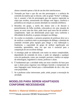 2.
3.
4.
5.
6.
7.
alunos contendo apenas a fala de um dos dois interlocutores.
Tomando por base o que diz um dos personagens e a essência do
conteúdo da matéria que se discute, cabe ao grupo “fechar” o diálogo,
isto é, assumir a fala do personagem que não aparece registrada na
cópia que recebeu, estruturando um diálogo com lógica, coerência e
pertinência em relação ao assunto abordado no conteúdo telefônico.
Reunidos em grupo, a tarefa dos alunos será a de discutir o
preenchimento da folha recebida, colocando-se em uma situação de
quem, ao ouvir uma das falas, pode intuir qual outra lhe dá sentido e
complemento. Após um determinado prazo (que varia conforme a
dificuldade do desafio), os grupos entregam seu diálogo.
Ao avaliar os resultados, o primeiro propósito do professor deve ser o
de verificar a coerência entre os personagens do diálogo, o domínio de
conteúdo revelado pelas equipes para chegar a essa elaboração e,
finalmente, a capacidade do grupo de atribuir significação aos
conteúdos apreendidos, uma vez que esta é essencial para a
composição de um excelente diálogo.
A estratégia pode ser elaborada com maior ou menor complexidade,
dependendo do conteúdo do texto, e pode ser adaptada a qualquer
curso de graduação, como, por exemplo: paciente e médico ou equipe
de enfermagem, engenheiro e cliente, professor e aluno.
É fundamental que a atividade tenha um texto científico de base para
que o aluno possa organizar seus diálogos fazendo a transposição de
uma linguagem mais formal para a informalidade do dia a dia, mas
com propriedade.
Se o professor achar interessante, pode, ainda, propor a encenação da
atividade.
MODELOS PARA SEREM ADAPTADOS
CONFORME NECESSIDADE
Modelo 1: Material didático para classe hospitalar3
******ebook converter DEMO Watermarks*******
 
