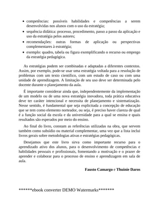 competências: possíveis habilidades e competências a serem
desenvolvidas nos alunos com o uso da estratégia;
sequência didática: processo, procedimento, passo a passo da aplicação e
uso da estratégia pelos autores;
recomendações: outras formas de aplicação ou perspectivas
complementares à estratégia;
exemplo: quadro, tabela ou figura exemplificando o recurso ou emprego
da estratégia pedagógica.
As estratégias podem ser combinadas e adaptadas a diferentes contextos.
Assim, por exemplo, pode-se usar uma estratégia voltada para a resolução de
problemas com um texto científico, com um estudo de caso ou com uma
unidade de aprendizagem. A limitação de seu uso deve ser determinada pelo
docente durante o planejamento da aula.
É importante considerar ainda que, independentemente da implementação
de um modelo ou de uma nova estratégia inovadora, toda prática educativa
deve ter caráter intencional e necessita de planejamento e sistematização.
Nesse sentido, é fundamental que seja explicitada a concepção de educação
que se tem como elemento norteador, ou seja, é preciso haver clareza de qual
é a função social da escola e da universidade para a qual se ensina e quais
resultados são esperados por meio do ensino.
Ao final do livro, constam as referências utilizadas na obra, que servem
também como subsídio ou material complementar, uma vez que a lista inclui
livros gerais sobre metodologias ativas e estratégias pedagógicas.
Desejamos que este livro sirva como importante recurso para o
aprendizado ativo dos alunos, para o desenvolvimento de competências e
habilidades pessoais e profissionais, fomentando a motivação e o prazer de
aprender e colaborar para o processo de ensino e aprendizagem em sala de
aula.
Fausto Camargo e Thuinie Daros
******ebook converter DEMO Watermarks*******
 