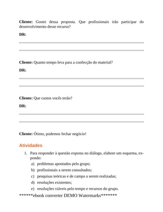 1.
a)
b)
c)
d)
e)
Cliente: Gostei dessa proposta. Que profissionais irão participar do
desenvolvimento desse recurso?
DR:
Cliente: Quanto tempo leva para a confecção do material?
DR:
Cliente: Que custos vocês terão?
DR:
Cliente: Ótimo, podemos fechar negócio!
Atividades
Para responder à questão exposta no diálogo, elabore um esquema, ex​-
pondo:
problemas apontados pelo grupo;
profissionais a serem consultados;
pesquisas teóricas e de campo a serem realizadas;
resoluções existentes;
resoluções viáveis pelo tempo e recursos do grupo.
******ebook converter DEMO Watermarks*******
 