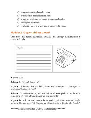 a)
b)
c)
d)
e)
problemas apontados pelo grupo;
profissionais a serem consultados;
pesquisas teóricas e de campo a serem realizadas;
resoluções existentes;
resoluções viáveis pelo tempo e recursos do grupo.
Modelo 2: O que cairá na prova?
Com base nos textos estuda​dos, construa um diálo​go fundamen​tado e
contextualizado.
Nayara: Alô!
Juliana: Oi Nayara! Como vai?
Nayara: Oi Juliana! Eu vou bem, estava estudando para a avaliação da
professora Thuinie. E você?
Juliana: Eu estou tentando, mas não sei nada! Você poderia me dar uma
visão geral do conteúdo que irá cair na prova amanhã?
Nayara: Puxa! É bastante matéria! Estou perdida, principalmente em relação
ao conteúdo do texto “O Sistema de Organização e Gestão da Escola”.
******ebook converter DEMO Watermarks*******
 