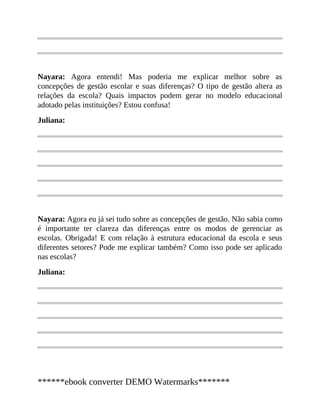Nayara: Agora entendi! Mas poderia me explicar melhor sobre as
concepções de gestão escolar e suas diferenças? O tipo de gestão altera as
relações da escola? Quais impactos podem gerar no modelo educacional
adotado pelas instituições? Estou confusa!
Juliana:
Nayara: Agora eu já sei tudo sobre as concepções de gestão. Não sabia como
é importante ter clareza das diferenças entre os modos de gerenciar as
escolas. Obrigada! E com relação à estrutura educacional da escola e seus
diferentes setores? Pode me explicar também? Como isso pode ser aplicado
nas escolas?
Juliana:
******ebook converter DEMO Watermarks*******
 