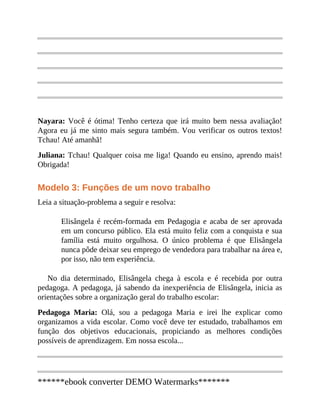 Nayara: Você é ótima! Tenho certeza que irá muito bem nessa avaliação!
Agora eu já me sinto mais segura também. Vou verificar os outros textos!
Tchau! Até amanhã!
Juliana: Tchau! Qualquer coisa me liga! Quando eu ensino, aprendo mais!
Obrigada!
Modelo 3: Funções de um novo trabalho
Leia a situação-problema a seguir e resolva:
Elisângela é recém-formada em Pedagogia e acaba de ser aprovada
em um concurso público. Ela está muito feliz com a conquista e sua
família está muito orgulhosa. O único problema é que Elisângela
nunca pôde deixar seu emprego de vendedora para trabalhar na área e,
por isso, não tem experiência.
No dia determinado, Elisângela chega à escola e é recebida por outra
pedagoga. A pedagoga, já sabendo da inexperiência de Elisângela, inicia as
orientações sobre a organização geral do trabalho escolar:
Pedagoga Maria: Olá, sou a pedagoga Maria e irei lhe explicar como
organizamos a vida escolar. Como você deve ter estudado, trabalhamos em
função dos objetivos educacionais, propiciando as melhores condições
possíveis de aprendizagem. Em nossa escola...
******ebook converter DEMO Watermarks*******
 