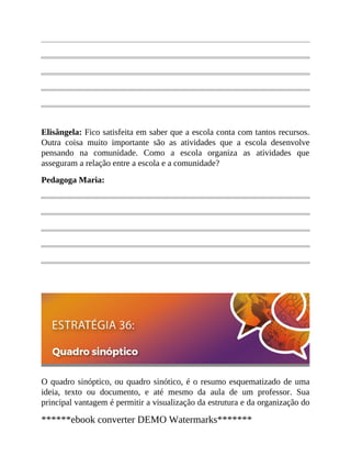 Elisângela: Fico satisfeita em saber que a escola conta com tantos recursos.
Outra coisa muito importante são as atividades que a escola desenvolve
pensando na comunidade. Como a escola organiza as atividades que
asseguram a relação entre a escola e a comunidade?
Pedagoga Maria:
O quadro sinóptico, ou quadro sinótico, é o resumo esquematizado de uma
ideia, texto ou documento, e até mesmo da aula de um professor. Sua
principal vantagem é permitir a visualização da estrutura e da organização do
******ebook converter DEMO Watermarks*******
 