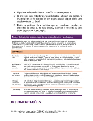 1.
2.
3.
O professor deve selecionar o conteúdo ou o texto proposto.
O professor deve solicitar que os estudantes elaborem um quadro. O
quadro pode ser no caderno ou em algum recurso digital, como uma
tabela do Word ou Excel.
Então, o professor deve solicitar que os estudantes extraiam os
conceitos ou ideias e, na outra coluna, escrevam o conceito ou uma
breve explicação. Por exemplo:
Texto: Estratégias pedagógicas de aprendizado ativo – pedagogia
As metodologias ativas são práticas pedagógicas que fornecem subsídios para uma pedagogia
dinâmica, centrada na criatividade e na atividade discente, em uma perspectiva de construção do
conhecimento, do protagonismo, do autodidatismo, da capacidade de resolução de problemas, do
desenvolvimento de projetos, da autonomia e de maior engajamento no processo de ensino-
aprendizagem.
ESTRATÉGIAS
Estudo de
caso
Trata-se de resolver desafios e problemas com base em casos concretos, elaborando
sínteses, explicações, tabelas e gráficos, entre outros. Os casos podem ser trazidos
pelos professores em vídeos, texto ou mesmo reportagens e outras possibilidades que
remetam a situações reais.
Aplicabilidade
de um
conceito
Trata-se da aplicabilidade de uma sequência de procedimentos a serem executados
para realizar uma maquete, um cenário ou desenho, etc. Realizam-se, ainda,
experimentos práticos que demonstram a aplicabilidade dos conhecimentos teóricos,
seja em laboratórios ou outros espaços.
Criação de
site ou blog
Criação colaborativa de um blog do curso, produção de vídeos, de textos (artigos,
ensaios, relatórios, etc.). Pode-se dividir temas trabalhados na própria sala de aula e
responsabilizar cada grupo por temáticas diferentes.
Interação
com quem
faz acontecer
Esta estratégia é a prática de se trazer para a sala de aula profissionais que aplicam
no seu dia a dia os conhecimentos teóricos que estão sendo estudados. É importante
que não seja em forma de palestra, mas que os convidados se relacionem com os
estudantes de forma próxima.
Cine debate Os alunos podem debater os conceitos, teorias e ideias por meio da história de um
filme ou documentário. Em geral, os professores preparam um cenário confortável,
trazendo pipocas, por exemplo, e criando um ambiente confortável e interativo.
RECOMENDAÇÕES
******ebook converter DEMO Watermarks*******
 