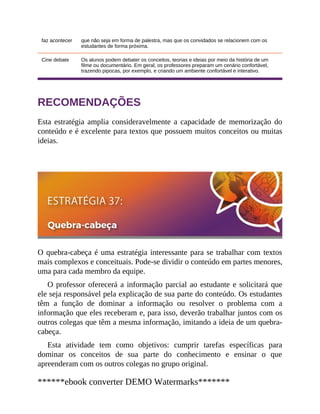 faz acontecer que não seja em forma de palestra, mas que os convidados se relacionem com os
estudantes de forma próxima.
Cine debate Os alunos podem debater os conceitos, teorias e ideias por meio da história de um
filme ou documentário. Em geral, os professores preparam um cenário confortável,
trazendo pipocas, por exemplo, e criando um ambiente confortável e interativo.
RECOMENDAÇÕES
Esta estratégia amplia consideravelmente a capacidade de memorização do
conteú​do e é excelente para textos que possuem muitos conceitos ou muitas
ideias.
O quebra-cabeça é uma estratégia interessante para se trabalhar com textos
mais complexos e conceituais. Pode-se dividir o conteúdo em partes menores,
uma para cada membro da equipe.
O professor oferecerá a informação parcial ao estudante e solicitará que
ele seja responsável pela explicação de sua parte do conteúdo. Os estudantes
têm a função de dominar a informação ou resolver o problema com a
informação que eles receberam e, para isso, deverão trabalhar juntos com os
outros colegas que têm a mesma informação, imitando a ideia de um quebra-
cabeça.
Esta atividade tem como objetivos: cumprir tarefas específicas para
dominar os conceitos de sua parte do conhecimento e ensinar o que
apreenderam com os outros colegas no grupo original.
******ebook converter DEMO Watermarks*******
 