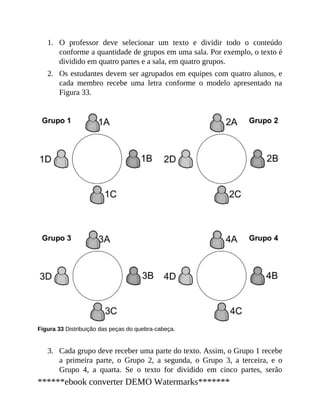 1.
2.
3.
O professor deve selecionar um texto e dividir todo o conteúdo
conforme a quantidade de grupos em uma sala. Por exemplo, o texto é
dividido em quatro partes e a sala, em quatro grupos.
Os estudantes devem ser agrupados em equipes com quatro alunos, e
cada membro recebe uma letra conforme o modelo apresentado na
Figura 33.
Figura 33 Distribuição das peças do quebra-cabeça.
Cada grupo deve receber uma parte do texto. Assim, o Grupo 1 recebe
a primeira parte, o Grupo 2, a segunda, o Grupo 3, a terceira, e o
Grupo 4, a quarta. Se o texto for dividido em cinco partes, serão
******ebook converter DEMO Watermarks*******
 