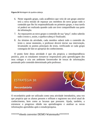 6.
7.
8.
Figura 34 Montagem do quebra-cabeça.
Neste segundo grupo, cada acadêmico que veio de um grupo anterior
terá a nova missão de repassar aos membros do novo grupo todo o
conteúdo que lhe foi responsabilizado no primeiro grupo, e essa tarefa
só poderá ser realizada quando cada um tiver compartilhado sua parte
da informação.
Ao repassarem ao novo grupo o conteúdo de sua “peça”, todos saberão
todo o texto e, assim, o quebra-cabeça é finalizado.
Ao término da atividade, cada membro saberá todo o conteúdo do
texto e, nesse momento, o professor deverá iniciar sua intervenção,
levantando os pontos principais do texto, verificando se cada grupo
conseguiu de fato se apropriar do conhecimento.
O ponto forte desta atividade é que ela propicia a interdependência
positiva, pois os estudantes tornam-se responsáveis pela aprendizagem dos
seus colegas e cria um ambiente favorecedor de trocas de informações
permeado pelo conteúdo determinado pelo professor.
O recordatório pode ser utilizado como uma atividade introdutória, uma vez
que propicia que os alunos pensem e reflitam e registrem seu nível atual de
conhecimento, bem como as lacunas que possuem. Ajuda, também, a
estruturar o progresso obtido nas aprendizagens e analisar as novas
informações aprendidas após o estudo/pesquisa.
******ebook converter DEMO Watermarks*******
 