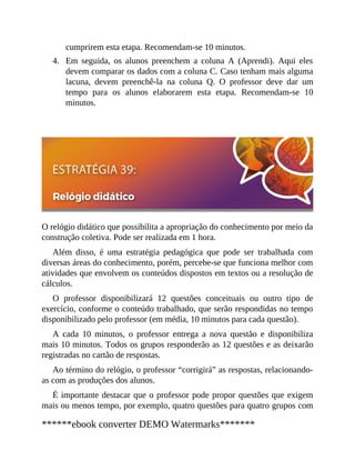 4.
cumprirem esta etapa. Recomendam-se 10 minutos.
Em seguida, os alunos preenchem a coluna A (Aprendi). Aqui eles
devem comparar os dados com a coluna C. Caso tenham mais alguma
lacuna, devem preenchê-la na coluna Q. O professor deve dar um
tempo para os alunos elaborarem esta etapa. Recomendam-se 10
minutos.
O relógio didático que possibilita a apropriação do conhecimento por meio da
construção coletiva. Pode ser realizada em 1 hora.
Além disso, é uma estratégia pedagógica que pode ser trabalhada com
diversas áreas do conhecimento, porém, percebe-se que funciona melhor com
atividades que envolvem os conteúdos dispostos em textos ou a resolução de
cálculos.
O professor disponibilizará 12 questões conceituais ou outro tipo de
exercício, conforme o conteúdo trabalhado, que serão respondidas no tempo
disponibilizado pelo professor (em média, 10 minutos para cada questão).
A cada 10 minutos, o professor entrega a nova questão e disponibiliza
mais 10 minutos. Todos os grupos responderão as 12 questões e as deixarão
registradas no cartão de respostas.
Ao término do relógio, o professor “corrigirá” as respostas, relacionando-
as com as produções dos alunos.
É importante destacar que o professor pode propor questões que exigem
mais ou menos tempo, por exemplo, quatro questões para quatro grupos com
******ebook converter DEMO Watermarks*******
 