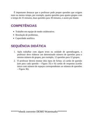 1.
2.
É importante destacar que o professor pode propor questões que exigem
mais ou menos tempo, por exemplo, quatro questões para quatro grupos com
o tempo de 25 minutos, duas questões para 30 minutos, e assim por diante.
COMPETÊNCIAS
Trabalho em equipe de modo colaborativo.
Resolução de problemas.
Capacidade analítica.
SEQUÊNCIA DIDÁTICA
Após trabalhar com algum texto ou unidade de aprendizagem, o
professor deve elaborar um determinado número de questões para o
mesmo número de grupos, por exemplo, 12 questões para 12 grupos.
O professor deverá montar dois tipos de fichas: a) cartão de questão
(um para cada questão – Figura 35) e b) cartão de respostas (cartão
único com número de espaços correspondentes ao número de questões
– Figura 36).
******ebook converter DEMO Watermarks*******
 