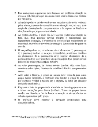 2.
3.
4.
5.
6.
7.
8.
9.
Para cada grupo, o professor deve fornecer um problema, situação ou
evento e solicitar para que os alunos criem uma história a ser contada
por meio dele.
A história pode ser criada com base em pesquisa exploratória realizada
pelos alunos, capazes de exemplificar uma situação real, ou seja, pode
surgir da observação de comportamentos e da captura de histórias e
citações reais que julguem memoráveis.
Ao contar a história, o aluno não deve apenas relatar uma situação ou
fato, mas deve procurar revelar insights e experiências que
representem a situação, o problema ou a solução que encontraram, de
modo real. O professor deve buscar instigar a curiosidade de quem vai
ouvi-la.
O storytelling deve ter, no mínimo, cinco elementos: 1) personagem;
2) o personagem deve ter desejos, necessidades, problemas, conflitos
ou obstáculos; 3) o personagem deve superar obstáculos; 4) o
personagem deve fazer escolhas; 5) o personagem deve passar por um
processo de transformação (para melhor).
Ao criar personagens, os alunos devem dar-lhes vida com fotos,
desenhos e descrições, dando mais subsídios à história que pretendem
contar.
Após criar a história, o grupo de alunos deve vendê-la para outro
grupo. Nesse momento, o professor pode limitar o tempo de venda,
por exemplo: vender a história em 1 minuto, ou subir um elevador
contando uma história.
Enquanto o líder do grupo vende a história, os demais grupos escutam
e fazem anotações para darem feedback. Todos os grupos devem
vender sua história, a fim de buscar a solução ou de aprofundar na
solução apresentada pelo grupo.
O professor deve encerrar a atividade promovendo uma
discussão/debate.
******ebook converter DEMO Watermarks*******
 