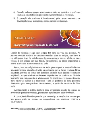 4.
5.
Quando todos os grupos responderem todas as questões, o professor
finaliza a atividade corrigindo coletivamente todas as respostas.
A correção do professor é fundamental, pois, nesse momento, ele
deverá relacionar as respostas com o campo profissional.
Contar de histórias é algo que sempre fez parte da vida das pessoas. As
pessoas contam histórias no ambiente escolar, com os amigos, familiares e
em diferentes fases da vida humana (quando criança, jovem, adulto ou mais
velho). É um espaço em que falam, naturalmente, de modo espontâneo e
aberto acerca dos acontecimentos da vida.
Assim, esta estratégia consiste em criar personagens e enquadrá-los em
uma determinada situação, desafio ou problema que se busca resolver. Nesta
atividade, procura-se tornar um conceito abstrato mais pessoal e humano,
ampliando a capacidade de estabelecer empatia com os ouvintes da história,
buscando sua compreensão e visão acerca do problema, evento ou situação,
para buscar as causas e a resolução. Trata-se, portanto, de uma poderosa
ferramenta para compartilhar conhecimento, a partir da narrativa de fatos
reais.
Eventualmente, a história também pode ser contada a partir da solução de
problemas que foi encontrada, procurando aprofundar e obter feedback.
A contação de histórias permite que se consiga a atenção das pessoas por
um pouco mais de tempo, ao proporcionar um ambiente criativo e
colaborativo.
******ebook converter DEMO Watermarks*******
 