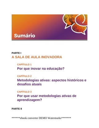 PARTE I
A SALA DE AULA INOVADORA
CAPÍTULO 1
Por que inovar na educação?
CAPÍTULO 2
Metodologias ativas: aspectos históricos e
desafios atuais
CAPÍTULO 3
Por que usar metodologias ativas de
aprendizagem?
PARTE II
******ebook converter DEMO Watermarks*******
 