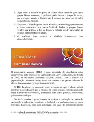 7.
8.
9.
Após criar a história, o grupo de alunos deve vendê-la para outro
grupo. Nesse momento, o professor pode limitar o tempo de venda,
por exemplo: vender a história em 1 minuto, ou subir um elevador
contando uma história.
Enquanto o líder do grupo vende a história, os demais grupos escutam
e fazem anotações para darem feedback. Todos os grupos devem
vender sua história, a fim de buscar a solução ou de aprofundar na
solução apresentada pelo grupo.
O professor deve encerrar a atividade promovendo uma
discussão/debate.
O team-based learning (TBL) é uma estratégia de abordagem ativa
desenvolvida pelo professor de Administração Larry Michaelsen, na década
de 1970, na Oklahoma University (Estados Unidos). Com a difusão e a
popularização, tornou-se muito usada em turmas com grande número de
alunos, favorecendo o protagonismo estudantil.
O TBL baseia-se no construtivismo, pressupondo que o aluno poderá
construir a aprendizagem por si mesmo, de forma atuante, contemplando este
saber a partir de sua vivência, interagindo com outras pessoas, professores,
palestrantes e colegas.
O método envolve o gerenciamento de equipes, a realização de tarefas de
preparação e aplicação conceitual, o feedback e a avaliação entre os pares
(colegas). Espera-se, com essa estratégia, alto grau de comprometimento
******ebook converter DEMO Watermarks*******
 
