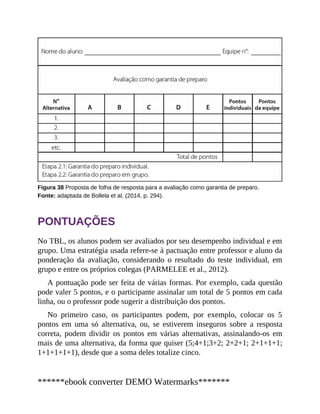 Figura 38 Proposta de folha de resposta para a avaliação como garantia de preparo.
Fonte: adaptada de Bollela et al. (2014, p. 294).
PONTUAÇÕES
No TBL, os alunos podem ser avaliados por seu desempenho individual e em
grupo. Uma estratégia usada refere-se à pactuação entre professor e aluno da
ponderação da avaliação, considerando o resultado do teste individual, em
grupo e entre os próprios colegas (PARMELEE et al., 2012).
A pontuação pode ser feita de várias formas. Por exemplo, cada questão
pode valer 5 pontos, e o participante assinalar um total de 5 pontos em cada
linha, ou o professor pode sugerir a distribuição dos pontos.
No primeiro caso, os participantes podem, por exemplo, colocar os 5
pontos em uma só alternativa, ou, se estiverem inseguros sobre a resposta
correta, podem dividir os pontos em várias alternativas, assinalando-os em
mais de uma alternativa, da forma que quiser (5;4+1;3+2; 2+2+1; 2+1+1+1;
1+1+1+1+1), desde que a soma deles totalize cinco.
******ebook converter DEMO Watermarks*******
 