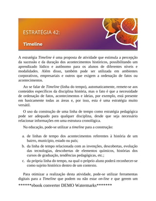 A estratégia Timeline é uma proposta de atividade que estimula a percepção
da sucessão e da duração dos acontecimentos históricos, possibilitando um
aprendizado lúdico e autônomo para os alunos de diferentes níveis e
modalidades. Além disso, também pode ser utilizada em ambientes
corporativos, empresariais e outros que exigem a ordenação de fatos ou
acontecimentos.
Ao se falar de Timeline (linha do tempo), automaticamente, remete-se aos
conteúdos específicos da disciplina história, mas o fato é que a necessidade
de ordenação de fatos, acontecimentos e ideias, por exemplo, está presente
em basicamente todas as áreas e, por isso, esta é uma estratégia muito
versátil.
O uso da construção de uma linha de tempo como estratégia pedagógica
pode ser adequado para qualquer disciplina, desde que seja necessário
relacionar informações em uma estrutura cronológica.
Na educação, pode-se utilizar a timeline para a construção:
a. de linhas de tempo dos acontecimentos referentes à história de um
bairro, município, estado ou país;
b. da linha de tempo relacionada com as invenções, descobertas, evolução
das tecnologias, descobertas de elementos químicos, histórias dos
cursos de graduação, tendências pedagógicas, etc.;
c. da própria linha do tempo, na qual o próprio aluno poderá reconhecer-se
como sujeito histórico dentro de um contexto.
Para otimizar a realização desta atividade, pode-se utilizar ferramentas
digitais para a Timeline que podem ou não estar on-line e que gerem um
******ebook converter DEMO Watermarks*******
 