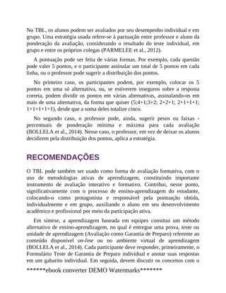 No TBL, os alunos podem ser avaliados por seu desempenho individual e em
grupo. Uma estratégia usada refere-se à pactuação entre professor e aluno da
ponderação da avaliação, considerando o resultado do teste individual, em
grupo e entre os próprios colegas (PARMELEE et al., 2012).
A pontuação pode ser feita de várias formas. Por exemplo, cada questão
pode valer 5 pontos, e o participante assinalar um total de 5 pontos em cada
linha, ou o professor pode sugerir a distribuição dos pontos.
No primeiro caso, os participantes podem, por exemplo, colocar os 5
pontos em uma só alternativa, ou, se estiverem inseguros sobre a resposta
correta, podem dividir os pontos em várias alternativas, assinalando-os em
mais de uma alternativa, da forma que quiser (5;4+1;3+2; 2+2+1; 2+1+1+1;
1+1+1+1+1), desde que a soma deles totalize cinco.
No segundo caso, o professor pode, ainda, sugerir pesos ou faixas ​-
percentuais de ponderação mínima e máxima para cada avaliação
(BOLLELA et al., 2014). Nesse caso, o professor, em vez de deixar os alunos
decidirem pela distribuição dos pontos, aplica a estratégia.
RECOMENDAÇÕES
O TBL pode também ser usado como forma de avaliação formativa, com o
uso de metodologias ativas de aprendizagem, constituindo importante
instrumento de avaliação interativo e formativo. Contribui, nesse ponto,
significativamente com o processo de ensino-aprendizagem do estudante,
colocando-o como protagonista e responsável pela pontuação obtida,
individualmente e em grupo, auxiliando o aluno em seu desenvolvimento
acadêmico e profissional por meio da participação ativa.
Em síntese, a aprendizagem baseada em equipes constitui um método
alternativo de ensino-aprendizagem, no qual é entregue uma prova, teste ou
unidade de aprendizagem (Avaliação como Garantia de Preparo) referente ao
conteúdo disponível on-line ou no ambiente virtual de aprendizagem
(BOLLELA et al., 2014). Cada participante deve responder, primeiramente, o
Formulário Teste de Garantia de Preparo individual e anotar suas respostas
em um gabarito individual. Em seguida, devem discutir os conceitos com o
******ebook converter DEMO Watermarks*******
 