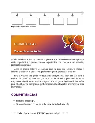 Figura 39 Esquema da timeline.
A utilização das zonas de relevância permite aos alunos considerarem pontos
mais importantes e pontos menos importantes em relação a um assunto,
problema ou questão.
Após os alunos listarem os pontos, pede-se para que priorizem ideias e
informações sobre a questão ou problema e justifiquem suas escolhas.
Esta atividade, que pode ser realizada com post-its, pode ser útil para a
revisão de conteúdo, uma vez que incentiva os alunos a pensarem sobre as
respostas mais eficazes e relevantes para cada pergunta. Pode ser útil também
para classificar ou categorizar problemas (muito relevantes, relevantes e sem
relevância).
COMPETÊNCIAS
Trabalho em equipe.
Desenvolvimento de ideias, reflexão e tomada de decisão.
******ebook converter DEMO Watermarks*******
 