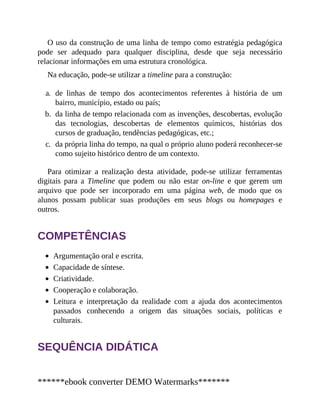O uso da construção de uma linha de tempo como estratégia pedagógica
pode ser adequado para qualquer disciplina, desde que seja necessário
relacionar informações em uma estrutura cronológica.
Na educação, pode-se utilizar a timeline para a construção:
a. de linhas de tempo dos acontecimentos referentes à história de um
bairro, município, estado ou país;
b. da linha de tempo relacionada com as invenções, descobertas, evolução
das tecnologias, descobertas de elementos químicos, histórias dos
cursos de graduação, tendências pedagógicas, etc.;
c. da própria linha do tempo, na qual o próprio aluno poderá reconhecer-se
como sujeito histórico dentro de um contexto.
Para otimizar a realização desta atividade, pode-se utilizar ferramentas
digitais para a Timeline que podem ou não estar on-line e que gerem um
arquivo que pode ser incorporado em uma página web, de modo que os
alunos possam publicar suas produções em seus blogs ou homepages e
outros.
COMPETÊNCIAS
Argumentação oral e escrita.
Capacidade de síntese.
Criatividade.
Cooperação e colaboração.
Leitura e interpretação da realidade com a ajuda dos acontecimentos
passados conhecendo a origem das situações sociais, políticas e
culturais.
SEQUÊNCIA DIDÁTICA
******ebook converter DEMO Watermarks*******
 