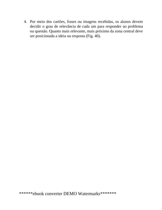 4. Por meio dos cartões, frases ou imagens recebidas, os alunos devem
decidir o grau de relevância de cada um para responder ao problema
ou questão. Quanto mais relevante, mais próximo da zona central deve
ser posicionada a ideia ou resposta (Fig. 40).
******ebook converter DEMO Watermarks*******
 