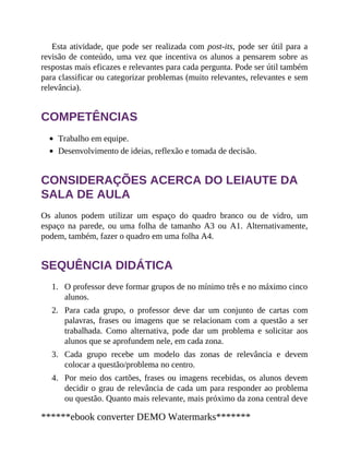 1.
2.
3.
4.
Esta atividade, que pode ser realizada com post-its, pode ser útil para a
revisão de conteúdo, uma vez que incentiva os alunos a pensarem sobre as
respostas mais eficazes e relevantes para cada pergunta. Pode ser útil também
para classificar ou categorizar problemas (muito relevantes, relevantes e sem
relevância).
COMPETÊNCIAS
Trabalho em equipe.
Desenvolvimento de ideias, reflexão e tomada de decisão.
CONSIDERAÇÕES ACERCA DO LEIAUTE DA
SALA DE AULA
Os alunos podem utilizar um espaço do quadro branco ou de vidro, um
espaço na parede, ou uma folha de tamanho A3 ou A1. Alternativamente,
podem, também, fazer o quadro em uma folha A4.
SEQUÊNCIA DIDÁTICA
O professor deve formar grupos de no mínimo três e no máximo cinco
alunos.
Para cada grupo, o professor deve dar um conjunto de cartas com
palavras, frases ou imagens que se relacionam com a questão a ser
trabalhada. Como alternativa, pode dar um problema e solicitar aos
alunos que se aprofundem nele, em cada zona.
Cada grupo recebe um modelo das zonas de relevância e devem
colocar a questão/problema no centro.
Por meio dos cartões, frases ou imagens recebidas, os alunos devem
decidir o grau de relevância de cada um para responder ao problema
ou questão. Quanto mais relevante, mais próximo da zona central deve
******ebook converter DEMO Watermarks*******
 