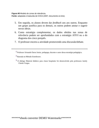 5.
6.
7.
Figura 40 Modelo de zonas de relevância.
Fonte: adaptada e traduzida de CCEA (2007, documento on-line).
Em seguida, os alunos devem dar feedback uns aos outros. Enquanto
um grupo justifica para os demais, os outros podem anotar e sugerir
novas ideias.
Como estratégia complementar, os dados obtidos nas zonas de
relevância podem ser aprofundados com a estratégia ATF/I ou a do
diagrama dos cinco porquês.
O professor encerra a atividade promovendo uma discussão/debate.
1 Professor Armando Daros Junior, pedagogo, docente e autor dessa estratégia pedagógica.
2 Baseada no Método Eisenhower.
3 O diálogo Material didático para classe hospitalar foi desenvolvido pela professora Jamily
Charão Vargas.
******ebook converter DEMO Watermarks*******
 