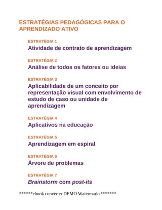 ESTRATÉGIAS PEDAGÓGICAS PARA O
APRENDIZADO ATIVO
ESTRATÉGIA 1
Atividade de contrato de aprendizagem
ESTRATÉGIA 2
Análise de todos os fatores ou ideias
ESTRATÉGIA 3
Aplicabilidade de um conceito por
representação visual com envolvimento de
estudo de caso ou unidade de
aprendizagem
ESTRATÉGIA 4
Aplicativos na educação
ESTRATÉGIA 5
Aprendizagem em espiral
ESTRATÉGIA 6
Árvore de problemas
ESTRATÉGIA 7
Brainstorm com post-its
******ebook converter DEMO Watermarks*******
 