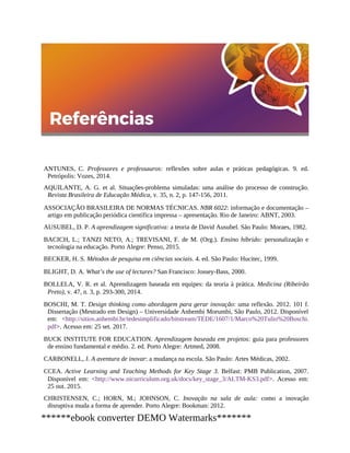 ANTUNES, C. Professores e professauros: reflexões sobre aulas e práticas pedagógicas. 9. ed.
Petrópolis: Vozes, 2014.
AQUILANTE, A. G. et al. Situações-problema simuladas: uma análise do processo de construção.
Revista Brasileira de Educação Médica, v. 35, n. 2, p. 147-156, 2011.
ASSOCIAÇÃO BRASILEIRA DE NORMAS TÉCNICAS. NBR 6022: informação e documentação –
artigo em publicação periódica científica impressa – apresentação. Rio de Janeiro: ABNT, 2003.
AUSUBEL, D. P. A aprendizagem significativa: a teoria de David Ausubel. São Paulo: Moraes, 1982.
BACICH, L.; TANZI NETO, A.; TREVISANI, F. de M. (Org.). Ensino híbrido: personalização e
tecnologia na educação. Porto Alegre: Penso, 2015.
BECKER, H. S. Métodos de pesquisa em ciências sociais. 4. ed. São Paulo: Hucitec, 1999.
BLIGHT, D. A. What’s the use of lectures? San Francisco: Jossey-Bass, 2000.
BOLLELA, V. R. et al. Aprendizagem baseada em equipes: da teoria à prática. Medicina (Ribeirão
Preto), v. 47, n. 3, p. 293-300, 2014.
BOSCHI, M. T. Design thinking como abordagem para gerar inovação: uma reflexão. 2012. 101 f.
Dissertação (Mestrado em Design) – Universidade Anhembi Morumbi, São Paulo, 2012. Disponível
em: <http://sitios.anhembi.br/tedesimplificado/bitstream/TEDE/1607/1/Marco%20Tulio%20Boschi.
pdf>. Acesso em: 25 set. 2017.
BUCK INSTITUTE FOR EDUCATION. Aprendizagem baseada em projetos: guia para professores
de ensino fundamental e médio. 2. ed. Porto Alegre: Artmed, 2008.
CARBONELL, J. A aventura de inovar: a mudança na escola. São Paulo: Artes Médicas, 2002.
CCEA. Active Learning and Teaching Methods for Key Stage 3. Belfast: PMB Publication, 2007.
Disponível em: <http://www.nicurriculum.org.uk/docs/key_stage_3/ALTM-KS3.pdf>. Acesso em:
25 out. 2015.
CHRISTENSEN, C.; HORN, M.; JOHNSON, C. Inovação na sala de aula: como a inovação
disruptiva muda a forma de aprender. Porto Alegre: Bookman: 2012.
******ebook converter DEMO Watermarks*******
 