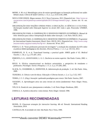 MITRE, S. M. et al. Metodologias ativas de ensino-aprendizagem na formação profissional em saúde:
debates atuais. Ciência & Saúde Coletiva, v. 13, n. 2, p. 2133-2144, 2008.
NOVA CONCURSOS. Mapas mentais. [S.l.]: Nova Concursos, 2013. Disponível em: <http://www.no
vaconcursos.com.br/portal/wp-content/uploads/2013/10/mapa-mental21.png>. Acesso em: 01 out.
2017.
ORGANIZAÇÃO DAS NAÇÕES UNIDAS PARA A EDUCAÇÃO, A CIÊNCIA E A CULTURA.
Declaração mundial sobre Educação Superior no século XXI: visão e ação. Piracicaba: UNIMEP,
1998.
ORGANIZAÇÃO PARA A COOPERAÇÃO E DESENVOLVIMENTO ECONÔMICO. Manual de
Oslo: diretrizes para coleta e interpretação de dados sobre inovação. 3. ed. Paris: OECD, 2013.
ORGANIZAÇÃO PARA A COOPERAÇÃO E DESENVOLVIMENTO ECONÔMICO. Programme
for International Student Assessment: Brazil. Paris: OECD, 2015. Disponível em: <http://www.comp
areyourcountry.org/pisa/country/bra?lg=en>. Acesso em: 30 set. 2017.
PÁDUA, G. D. “Esses professores precisam de reciclagem:” a avaliação dos estudantes da UFU sobre
as práticas didáticopedagógicas dos docentes. Diversa Prática, v. 1, n. 1, p. 135-152, 2012.
PARMELEE, D. X. et al. Team-based learning: a practical guide: AMEE guide nº 65. Medical
Teacher, v. 34, n. 5, p. 275-287, 2012.
PIMENTA, S. G.; ANASTASIOU, L. G. C. Docência no ensino superior. São Paulo: Cortez, 2002. v.
1.
REGO, A. Eficácia comunicacional na docência universitária: a perspectiva de estudantes e
professores. Psicologia: Teoria e Pesquisa, v. 17, n. 3, p. 275-284, 2001.
SLACK, N.; CHAMBERS, S.; JOHNSTON, R. Administração da produção. 3. ed. São Paulo: Atlas,
2009.
TEIXEIRA, A. Ciência e arte de educar. Educação e Ciências Sociais, v. 2, n. 5, p. 5-22, 1957.
TERRA, J. C. C. (Org.). Inovação: quebrando paradigmas para vencer. São Paulo: Saraiva, 2007.
VICKERY, A. Aprendizagem ativa nos anos iniciais do ensino fundamental. Porto Alegre: Penso,
2016.
YIN, R. K. Estudo de caso: planejamento e métodos. 3. ed. Porto Alegre: Bookman, 2005.
ZABALA, A. A prática educativa: como ensinar. Porto Alegre: Artmed, 1998.
LEITURAS RECOMENDADAS
BUEHL, D. Classroom strategies for interactive learning. 4th ed. Newark: International Reading
Association, 2014.
CASTELLS, M. A sociedade em rede. São Paulo: Paz e Terra, 1999.
******ebook converter DEMO Watermarks*******
 