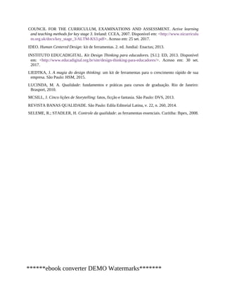 COUNCIL FOR THE CURRICULUM, EXAMINATIONS AND ASSESSMENT. Active learning
and teaching methods for key stage 3. Ireland: CCEA, 2007. Disponível em: <http://www.nicurriculu
m.org.uk/docs/key_stage_3/ALTM-KS3.pdf>. Acesso em: 25 set. 2017.
IDEO. Human Centered Design: kit de ferramentas. 2. ed. Jundiaí: Enactus; 2013.
INSTITUTO EDUCADIGITAL. Kit Design Thinking para educadores. [S.l.]: ED, 2013. Disponível
em: <http://www.educadigital.org.br/site/design-thinking-para-educadores/>. Acesso em: 30 set.
2017.
LIEDTKA, J. A magia do design thinking: um kit de ferramentas para o crescimento rápido de sua
empresa. São Paulo: HSM, 2015.
LUCINDA, M. A. Qualidade: fundamentos e práticas para cursos de graduação. Rio de Janeiro:
Brasport, 2010.
MCSILL, J. Cinco lições de Storytelling: fatos, ficção e fantasia. São Paulo: DVS, 2013.
REVISTA BANAS QUALIDADE. São Paulo: Edila Editorial Latina, v. 22, n. 260, 2014.
SELEME, R.; STADLER, H. Controle da qualidade: as ferramentas essenciais. Curitiba: Ibpex, 2008.
******ebook converter DEMO Watermarks*******
 