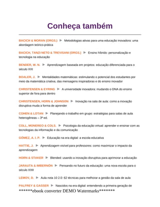 Conheça também
BACICH & MORAN (ORGS.) Metodologias ativas para uma educação inovadora: uma
abordagem teórico-prática
BACICH, TANZI NETO & TREVISANI (ORGS.) Ensino híbrido: personalização e
tecnologia na educação
BENDER, W. N. Aprendizagem baseada em projetos: educação diferenciada para o
século XXI
BOALER, J. Mentalidades matemáticas: estimulando o potencial dos estudantes por
meio da matemática criativa, das mensagens inspiradoras e do ensino inovador
CHRISTENSEN & EYRING A universidade inovadora: mudando o DNA do ensino
superior de fora para dentro
CHRISTENSEN, HORN & JOHNSON Inovação na sala de aula: como a inovação
disruptiva muda a forma de aprender
COHEN & LOTAN Planejando o trabalho em grupo: estratégias para salas de aula
heterogêneas – 3ª ed.
COLL, MONEREO & COLS. Psicologia da educação virtual: aprender e ensinar com as
tecnologias da informação e da comunicação
GÓMEZ, A. I. P. Educação na era digital: a escola educativa
HATTIE, J. Aprendizagem visível para professores: como maximizar o impacto da
aprendizagem
HORN & STAKER Blended: usando a inovação disruptiva para aprimorar a educação
JARAUTA & IMBERNÓN Pensando no futuro da educação: uma nova escola para o
século XXII
LEMOV, D. Aula nota 10 2.0: 62 técnicas para melhorar a gestão da sala de aula
PALFREY & GASSER Nascidos na era digital: entendendo a primeira geração de
******ebook converter DEMO Watermarks*******
 