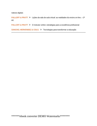 nativos digitais
PALLOFF & PRATT Lições da sala de aula virtual: as realidades do ensino on-line. – 2ª
ed.
PALLOFF & PRATT O instrutor online: estratégias para a excelência profissional
SANCHO, HERNÁNDEZ & COLS. Tecnologias para transformar a educação
******ebook converter DEMO Watermarks*******
 