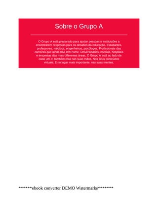 Sobre o Grupo A
O Grupo A está preparado para ajudar pessoas e instituições a
encontrarem respostas para os desafios da educação. Estudantes,
professores, médicos, engenheiros, psicólogos. Profissionais das
carreiras que ainda não têm nome. Universidades, escolas, hospitais
e empresas das mais diferentes áreas. O Grupo A está ao lado de
cada um. E também está nas suas mãos. Nos seus conteúdos
virtuais. E no lugar mais importante: nas suas mentes.
******ebook converter DEMO Watermarks*******
 