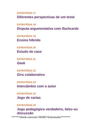 ESTRATÉGIA 17
Diferentes perspectivas de um texto
ESTRATÉGIA 18
Disputa argumentativa com flashcards
ESTRATÉGIA 19
Ensino híbrido
ESTRATÉGIA 20
Estudo de caso
ESTRATÉGIA 21
Geek
ESTRATÉGIA 22
Giro colaborativo
ESTRATÉGIA 23
Intercâmbio com o autor
ESTRATÉGIA 24
Jogo de cartas
ESTRATÉGIA 25
Jogo pedagógico verdadeiro, falso ou
discussão
******ebook converter DEMO Watermarks*******
 