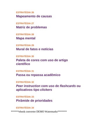 ESTRATÉGIA 26
Mapeamento de causas
ESTRATÉGIA 27
Matriz de problemas
ESTRATÉGIA 28
Mapa mental
ESTRATÉGIA 29
Mural de fatos e notícias
ESTRATÉGIA 30
Paleta de cores com uso de artigo
científico
ESTRATÉGIA 31
Passa ou repassa acadêmico
ESTRATÉGIA 32
Peer instruction com uso de flashcards ou
aplicativos tipo clickers
ESTRATÉGIA 33
Pirâmide de prioridades
ESTRATÉGIA 34
******ebook converter DEMO Watermarks*******
 
