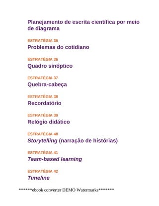 Planejamento de escrita científica por meio
de diagrama
ESTRATÉGIA 35
Problemas do cotidiano
ESTRATÉGIA 36
Quadro sinóptico
ESTRATÉGIA 37
Quebra-cabeça
ESTRATÉGIA 38
Recordatório
ESTRATÉGIA 39
Relógio didático
ESTRATÉGIA 40
Storytelling (narração de histórias)
ESTRATÉGIA 41
Team-based learning
ESTRATÉGIA 42
Timeline
******ebook converter DEMO Watermarks*******
 
