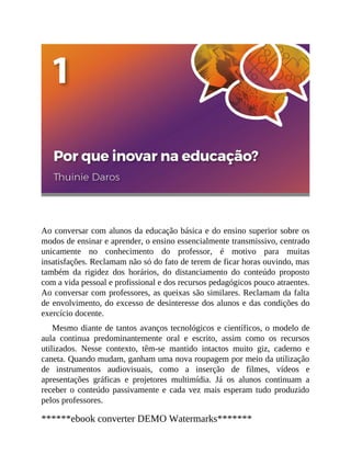 Ao conversar com alunos da educação básica e do ensino superior sobre os
modos de ensinar e aprender, o ensino essencialmente transmissivo, centrado
unicamente no conhecimento do professor, é motivo para muitas
insatisfações. Reclamam não só do fato de terem de ficar horas ouvindo, mas
também da rigidez dos horários, do distanciamento do conteúdo proposto
com a vida pessoal e profissional e dos recursos pedagógicos pouco atraentes.
Ao conversar com professores, as queixas são similares. Reclamam da falta
de envolvimento, do excesso de desinteresse dos alunos e das condições do
exercício docente.
Mesmo diante de tantos avanços tecnológicos e científicos, o modelo de
aula continua predominantemente oral e escrito, assim como os recursos
utilizados. Nesse contexto, têm-se mantido intactos muito giz, caderno e
caneta. Quando mudam, ganham uma nova roupagem por meio da utilização
de instrumentos audiovisuais, como a inserção de filmes, vídeos e
apresentações gráficas e projetores multimídia. Já os alunos continuam a
receber o conteúdo passivamente e cada vez mais esperam tudo produzido
pelos professores.
******ebook converter DEMO Watermarks*******
 