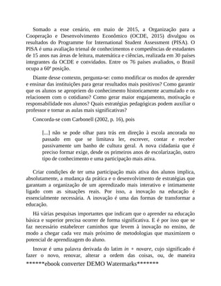 Somado a esse cenário, em maio de 2015, a Organização para a
Cooperação e Desenvolvimento Econômico (OCDE, 2015) divulgou os
resultados do Programme for International Student Assessment (PISA). O
PISA é uma avaliação trienal de conhecimentos e competências de estudantes
de 15 anos nas áreas de leitura, matemática e ciências, realizada em 30 países
integrantes da OCDE e convidados. Entre os 76 países avaliados, o Brasil
ocupa a 60ª posição.
Diante desse contexto, pergunta-se: como modificar os modos de aprender
e ensinar das instituições para gerar resultados mais positivos? Como garantir
que os alunos se apropriem do conhecimento historicamente acumulado e os
relacionem com o cotidiano? Como gerar maior engajamento, motivação e
responsabilidade nos alunos? Quais estratégias pedagógicas podem auxiliar o
professor e tornar as aulas mais significativas?
Concorda-se com Carbonell (2002, p. 16), pois
[...] não se pode olhar para trás em direção à escola ancorada no
passado em que se limitava ler, escrever, contar e receber
passivamente um banho de cultura geral. A nova cidadania que é
preciso formar exige, desde os primeiros anos de escolarização, outro
tipo de conhecimento e uma participação mais ativa.
Criar condições de ter uma participação mais ativa dos alunos implica,
absolutamente, a mudança da prática e o desenvolvimento de estratégias que
garantam a organização de um aprendizado mais interativo e intimamente
ligado com as situações reais. Por isso, a inovação na educação é
essencialmente necessária. A inovação é uma das formas de transformar a
educação.
Há várias pesquisas importantes que indicam que o aprender na educação
básica e superior precisa ocorrer de forma significativa. E é por isso que se
faz necessário estabelecer caminhos que levem à inovação no ensino, de
modo a chegar cada vez mais próximo de metodologias que maximizem o
potencial de aprendizagem do aluno.
Inovar é uma palavra derivada do latim in + novare, cujo significado é
fazer o novo, renovar, alterar a ordem das coisas, ou, de maneira
******ebook converter DEMO Watermarks*******
 
