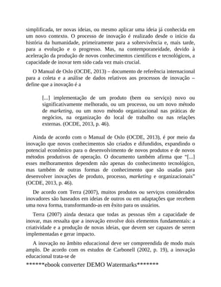 simplificada, ter novas ideias, ou mesmo aplicar uma ideia já conhecida em
um novo contexto. O processo de inovação é realizado desde o início da
história da humanidade, primeiramente para a sobrevivência e, mais tarde,
para a evolução e o progresso. Mas, na contemporaneidade, devido à
aceleração da produção de novos conhecimentos científicos e tecnológicos, a
capacidade de inovar tem sido cada vez mais crucial.
O Manual de Oslo (OCDE, 2013) – documento de referência internacional
para a coleta e a análise de dados relativos aos processos de inovação –
define que a inovação é a
[...] implementação de um produto (bem ou serviço) novo ou
significativamente melhorado, ou um processo, ou um novo método
de marketing, ou um novo método organizacional nas práticas de
negócios, na organização do local de trabalho ou nas relações
externas. (OCDE, 2013, p. 46).
Ainda de acordo com o Manual de Oslo (OCDE, 2013), é por meio da
inovação que novos conhecimentos são criados e difundidos, expandindo o
potencial econômico para o desenvolvimento de novos produtos e de novos
métodos produtivos de operação. O documento também afirma que “[...]
esses melhoramentos dependem não apenas do conhecimento tecnológico,
mas também de outras formas de conhecimento que são usadas para
desenvolver inovações de produto, processo, marketing e organizacionais”
(OCDE, 2013, p. 46).
De acordo com Terra (2007), muitos produtos ou serviços considerados
inovadores são baseados em ideias de outros ou em adaptações que recebem
uma nova forma, transformando-as em êxito para os usuários.
Terra (2007) ainda destaca que todas as pessoas têm a capacidade de
inovar, mas ressalta que a inovação envolve dois elementos fundamentais: a
criatividade e a produção de novas ideias, que devem ser capazes de serem
implementadas e gerar impacto.
A inovação no âmbito educacional deve ser compreendida de modo mais
amplo. De acordo com os estudos de Carbonell (2002, p. 19), a inovação
educacional trata-se de
******ebook converter DEMO Watermarks*******
 