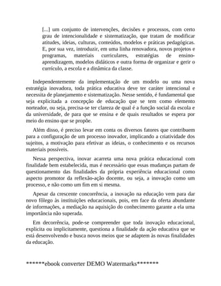 [...] um conjunto de intervenções, decisões e processos, com certo
grau de intencionalidade e sistematização, que tratam de modificar
atitudes, ideias, culturas, conteúdos, modelos e práticas pedagógicas.
E, por sua vez, introduzir, em uma linha renovadora, novos projetos e
programas, materiais curriculares, estratégias de ensino-
aprendizagem, modelos didáticos e outra forma de organizar e gerir o
currículo, a escola e a dinâmica da classe.
Independentemente da implementação de um modelo ou uma nova
estratégia inovadora, toda prática educativa deve ter caráter intencional e
necessita de planejamento e sistematização. Nesse sentido, é fundamental que
seja explicitada a concepção de educação que se tem como elemento
norteador, ou seja, precisa-se ter clareza de qual é a função social da escola e
da universidade, de para que se ensina e de quais resultados se espera por
meio do ensino que se propõe.
Além disso, é preciso levar em conta os diversos fatores que contribuem
para a configuração de um processo inovador, implicando a criatividade dos
sujeitos, a motivação para efetivar as ideias, o conhecimento e os recursos
materiais possíveis.
Nessa perspectiva, inovar acarreta uma nova prática educacional com
finalidade bem estabelecida, mas é necessário que essas mudanças partam de
questionamento das finalidades da própria experiência educacional como
aspecto promotor da reflexão-ação docente, ou seja, a inovação como um
processo, e não como um fim em si mesma.
Apesar da crescente concorrência, a inovação na educação vem para dar
novo fôlego às instituições educacionais, pois, em face da oferta abundante
de informações, a mediação na aquisição do conhecimento garante a ela uma
importância não superada.
Em decorrência, pode-se compreender que toda inovação educacional,
explicita ou implicitamente, questiona a finalidade da ação educativa que se
está desenvolvendo e busca novos meios que se adaptem às novas finalidades
da educação.
******ebook converter DEMO Watermarks*******
 