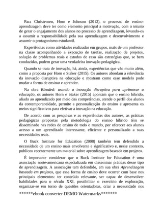 Para Christensen, Horn e Johnson (2012), o processo de ensino-
aprendizagem deve ter como elemento principal a motivação, com o intuito
de gerar o engajamento dos alunos no processo de aprendizagem, levando-os
a assumir a responsabilidade pela sua aprendizagem e desenvolvimento e
assumir o protagonismo estudantil.
Experiências como atividades realizadas em grupos, mais de um professor
na classe acompanhando a execução de tarefas, realização de projetos,
solução de problemas reais e estudos de caso são estratégias que, se bem
conduzidas, podem gerar uma verdadeira inovação pedagógica.
Quando se trata de inovação, há, ainda, experiências que vão muito além,
como a proposta por Horn e Staker (2015). Os autores abordam a relevância
da inovação disruptiva na educação e mostram como esse modelo pode
mudar a forma de ensinar e aprender.
Na obra Blended: usando a inovação disruptiva para aprimorar a
educação, os autores Horn e Staker (2015) apontam que o ensino híbrido,
aliado ao aprendizado por meio das competências, atende o perfil dos alunos
da contemporaneidade, permite a personalização do ensino e apresenta os
meios significativos para efetivar a inovação na educação.
De acordo com as pesquisas e as experiências dos autores, as práticas
pedagógicas propostas pela metodologia do ensino híbrido têm se
disseminado nas redes de ensino de todo o mundo, por oferecer aos alunos
acesso a um aprendizado interessante, eficiente e personalizado a suas
necessidades reais.
O Buck Institute for Education (2008) também tem defendido a
necessidade de um ensino mais envolvente e significativo e, nesse contexto,
publicou recentemente um material sobre aprendizagem baseada em projetos.
É importante considerar que o Buck Institute for Education é uma
associação norte-americana especializada em disseminar práticas desse tipo
de aprendizagem. A associação tem defendido, em sua obra Aprendizagem
baseada em projetos, que essa forma de ensino deve ocorrer com base nos
principais elementos: ter conteúdo relevante, ser capaz de desenvolver
habilidades para o século XXI, possibilitar o exercício de exploração,
organizar-se em torno de questões orientadoras, criar a necessidade nos
******ebook converter DEMO Watermarks*******
 