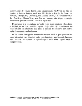 Experimental de Novas Tecnologias Educacionais (GENTE), no Rio de
Janeiro, a Lumiar Internacional, em São Paulo, a Escola da Ponte, em
Portugal, a Singularity University, nos Estados Unidos, e a Faculdade União
das Américas (Uniamérica), em Foz do Iguaçu, são alguns exemplos
importantes que ilustram que a inovação é possível.
Descartando-se a apologia da inovação como mero modismo educacional
à instituição escolar, outrora espaço majoritário de transmissão do
conhecimento sistematizado, está posto o desafio de concorrer com outros
meios de acesso ao conhecimento.
Se os alunos conseguem estabelecer relações entre o que aprendem no
plano intelectual e as situações reais, experimentais e profissionais ligadas a
seus estudos, certamente a aprendizagem será mais significativa e
enriquecedora.
******ebook converter DEMO Watermarks*******
 