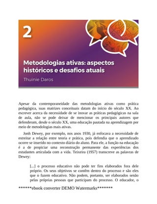 Apesar da contemporaneidade das metodologias ativas como prática
pedagógica, suas matrizes conceituais datam do início do século XX. Ao
escrever acerca da necessidade de se inovar as práticas pedagógicas na sala
de aula, não se pode deixar de mencionar os principais autores que
defenderam, desde o século XX, uma educação pautada na aprendizagem por
meio de metodologias mais ativas.
Jonh Dewey, por exemplo, nos anos 1930, já enfocava a necessidade de
estreitar a relação entre teoria e prática, pois defendia que o aprendizado
ocorre se inserido no contexto diário do aluno. Para ele, a função na educação
é a de propiciar uma reconstrução permanente das experiências dos
estudantes articulada com a vida. Teixeira (1957) transcreve as palavras de
Dewey:
[...] o processo educativo não pode ter fins elaborados fora dele
próprio. Os seus objetivos se contêm dentro do processo e são eles
que o fazem educativo. Não podem, portanto, ser elaborados senão
pelas próprias pessoas que participam do processo. O educador, o
******ebook converter DEMO Watermarks*******
 