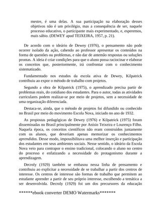 mestre, é uma delas. A sua participação na elaboração desses
objetivos não é um privilégio, mas a consequência de ser, naquele
processo educativo, o participante mais experimentado, e, esperemos,
mais sábio. (DEWEY apud TEIXEIRA, 1957, p. 21).
De acordo com o ideário de Dewey (1976), o pensamento não pode
ocorrer isolado da ação, cabendo ao professor apresentar os conteúdos na
forma de questões ou problemas, e não dar de antemão respostas ou soluções
prontas. A ideia é criar condições para que o aluno possa raciocinar e elaborar
os conceitos que, posteriormente, irá confrontar com o conhecimento
sistematizado.
Fundamentado nos estudos da escola ativa de Dewey, Kilpatrick
contribuiu ao expor o método de trabalho com projetos.
Segundo a obra de Kilpatrick (1975), o aprendizado precisa partir de
problemas reais, do cotidiano dos estudantes. Para o autor, todas as atividades
curriculares podem realizar-se por meio de projetos, sem a necessidade de
uma organização diferenciada.
Destaca-se, ainda, que o método de projetos foi difundido ou conhecido
no Brasil por meio do movimento Escola Nova, iniciado no ano de 1932.
As propostas pedagógicas de Dewey (1976) e Kilpatrick (1975) foram
disseminadas no Brasil principalmente por Anísio Teixeira e Lourenço Filho.
Naquela época, os conceitos científicos não eram construídos juntamente
com os alunos, que deveriam apenas memorizar os conhecimentos
aprendidos. Desse modo, impossibilitava uma melhor inserção e participação
dos estudantes em seus ambientes sociais. Nesse sentido, o ideário da Escola
Nova veio para contrapor o ensino tradicional, colocando o aluno no centro
do processo e enfatizando a necessidade do protagonismo durante a
aprendizagem.
Decroly (1929) também se embasou nessa linha de pensamento e
contribuiu ao explicitar a necessidade de se trabalhar a partir dos centros de
interesse. Os centros de interesse são formas de trabalho que permitem ao
estudante aprender a partir de seu próprio interesse, escolhendo a temática a
ser desenvolvida. Decroly (1929) foi um dos precursores da educação
******ebook converter DEMO Watermarks*******
 