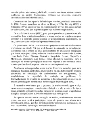 transdisciplinar, do ensino globalizado, centrado no aluno, contrapondo-se
totalmente ao ensino fragmentado, centrado no professor, conforme
característica do método tradicional.
Outra teoria de destaque é a defendida por Ausubel, publicada em meados
de 1960. Ausubel corrobora as ideias de Dewey (1976), Decroly (1929) e
Kilpatrick (1975), ao propor que os conhecimentos prévios dos alunos devem
ser valorizados, para que a aprendizagem seja realmente significativa.
De acordo com Ausubel (1982), para que o aprendizado possa ocorrer, são
necessárias duas principais condições: o aluno precisa ter engajamento para
aprender e o conteúdo escolar precisa ser potencialmente significativo, ou
seja, articulado com a vida e as hipóteses do estudante.
Os pensadores citados constituem uma pequena amostra de vários outros
profissionais do século XX que se dedicaram à construção de metodologias
inovadoras com o intuito de criar possibilidades de uma práxis pedagógica
que forme um sujeito crítico, reflexivo, transformador e humanizado. Autores
como Paulo Freire, Blonsky, Pinkevich, Krupskaia, Freinet, Claparède e
Montessori, abordaram suas teorias como alternativa necessária para a
superação do modelo pedagógico tradicional vigente, o que continua sendo
um dos grandes desafios que se colocam na contemporaneidade.
Atualmente reinterpretadas, essas teorias fornecem subsídios para uma
pedagogia dinâmica, centrada na criatividade e na atividade discente, em uma
perspectiva de construção do conhecimento, do protagonismo, do
autodidatismo, da capacidade de resolução de problemas, do
desenvolvimento de projetos, da autonomia e do engajamento no processo de
ensino-aprendizagem por meio das metodologias de abordagem ativa.
É necessário considerar que o processo de ensino-aprendizagem é algo
extremamente complexo, possui caráter dinâmico e não acontece de forma
linear, exigindo ações direcionadas, para que os alunos possam se aprofundar
e ampliar os significados elaborados mediante sua participação.
Ao apostar em uma nova concepção de ensino, evidentemente, deve-se
pensar em uma prática pedagógica capaz de garantir aos alunos uma
aprendizagem sólida, que lhes permita enfrentar criticamente as mudanças da
atual sociedade da informação e do conhecimento.
******ebook converter DEMO Watermarks*******
 