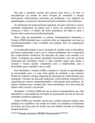 Para que o estudante assuma uma postura mais ativa e, de fato, se
descondicione da atitude de mero receptor de conteúdos e busque
efetivamente conhecimentos relevantes aos problemas e aos objetivos da
aprendizagem, os processos educativos devem acompanhar essas mudanças.
As instituições de ensino precisam organizar, em seus currículos e cursos,
atividades integradoras da prática com a teoria, do compreender com o
vivenciar, o fazer e o refletir, de forma sistemática, em todas as áreas e
durante todo o processo de profissionalização.
Nessa linha de pensamento, os autores contemporâneos Hernández e
Ventura (1998) defendem que o currículo deve ser organizado com base na
transdisciplinari​da​de e que o trabalho com projetos deve ser amplamente
contemplado.
A transdisciplinaridade é uma concepção de relações entre as disciplinas
que busca compreender o novo, isto é, resolver problemas com a cooperação
dos conhecimentos científicos. Na educação, ela ainda é um caminho a se
trilhar. A pergunta que muitos educadores incomodados com um currículo
estruturado por disciplinas fazem é: qual caminho seguir para mudar a
situação e formar sujeitos competentes para a complexidade, para a
diversidade, para o aprender e para a vida?
Para Hernández e Ventura (1998), a proposta é vincular as aprendizagens
às ne​cessidades reais e à uma visão global da realidade, a que chamam
Projeto de Trabalho, enfoque integrador da construção de conhecimentos, que
transgride o formato da educação tradicional, essencialmente transmissiva e
organizada por saberes compartimentados e selecionados pelo professor. Os
autores enfatizam que o projeto não é uma metodologia, mas uma forma de
refletir sobre a escola e sua função.
Hernández e Ventura (1998) não são os únicos contemporâneos que vêm
defendendo a necessidade de veiculação do aprendizado em sala de aula dos
conteú​dos científicos específicos.
Zabala (1998), por exemplo, mostra que a prática educativa implica uma
mudança nos conteúdos e nos modos de avaliar, ao considerar as finalidades
do ensino, que deve estar de acordo com um modelo centrado na formação
integral da pessoa.
******ebook converter DEMO Watermarks*******
 