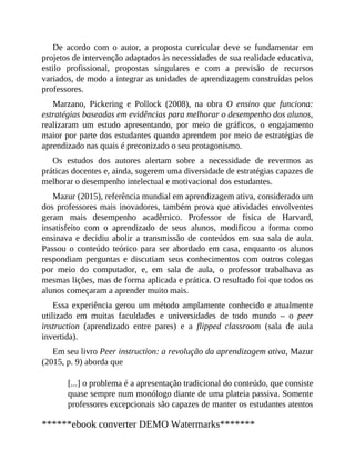 De acordo com o autor, a proposta curricular deve se fundamentar em
projetos de intervenção adaptados às necessidades de sua realidade educativa,
estilo profissional, propostas singulares e com a previsão de recursos
variados, de modo a integrar as unidades de aprendizagem construídas pelos
professores.
Marzano, Pickering e Pollock (2008), na obra O ensino que funciona:
estratégias baseadas em evidências para melhorar o desempenho dos alunos,
realizaram um estudo apresentando, por meio de gráficos, o engajamento
maior por parte dos estudantes quando aprendem por meio de estratégias de
aprendizado nas quais é preconizado o seu protagonismo.
Os estudos dos autores alertam sobre a necessidade de revermos as
práticas docentes e, ainda, sugerem uma diversidade de estratégias capazes de
melhorar o desempenho intelectual e motivacional dos estudantes.
Mazur (2015), referência mundial em aprendizagem ativa, considerado um
dos professores mais inovadores, também prova que atividades envolventes
geram mais desempenho acadêmico. Professor de física de Harvard,
insatisfeito com o aprendizado de seus alunos, modificou a forma como
ensinava e decidiu abolir a transmissão de conteúdos em sua sala de aula.
Passou o conteúdo teórico para ser abordado em casa, enquanto os alunos
respondiam perguntas e discutiam seus conhecimentos com outros colegas
por meio do computador, e, em sala de aula, o professor trabalhava as
mesmas lições, mas de forma aplicada e prática. O resultado foi que todos os
alunos começaram a aprender muito mais.
Essa experiência gerou um método amplamente conhecido e atualmente
utilizado em muitas faculdades e universidades de todo mundo – o peer
instruction (aprendizado entre pares) e a flipped classroom (sala de aula
invertida).
Em seu livro Peer instruction: a revolução da aprendizagem ativa, Mazur
(2015, p. 9) aborda que
[...] o problema é a apresentação tradicional do conteúdo, que consiste
quase sempre num monólogo diante de uma plateia passiva. Somente
professores excepcionais são capazes de manter os estudantes atentos
******ebook converter DEMO Watermarks*******
 