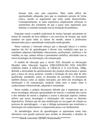durante toda uma aula expositiva. Mais ainda difícil dar
oportunidades adequadas para que os estudantes pensem de forma
crítica, usando os argumentos que estão sendo desenvolvidos.
Consequentemente, as aulas expositivas simplesmente reforçam os
sentimentos dos estudantes de que o passo mais importante para
dominar o conteúdo ensinado está na resolução de problemas.
Enquanto existir o modelo tradicional de ensino, baseado unicamente no
ensino do conteúdo do livro didático e em exercícios de fixação, que ainda
acontece em quase todas as classes do mundo, alunos e professores
desmotivados para o aprendizado continuarão sendo gerados.
Nesse contexto, é relevante reforçar que a educação básica e o ensino
superior são lóci de aprendizagem e devem criar condições para que os
estudantes adquiram habilidades educacionais, profissionais, analíticas e de
trabalho, ou seja, saibam utilizar o pensamento científico, articulado com as
novas tecnologias da informação e da comunicação.
O modelo de educação para o século XXI, discutido na Declaração
Mundial sobre Educação Superior (ORGANIZAÇÃO DAS NAÇÕES
UNIDAS PARA A EDUCAÇÃO, A CIÊNCIA E A CULTURA, 1998),
defende a necessidade do aprimoramento dos projetos educacionais e aponta
para a busca de novas posturas, visando à formação de uma mão de obra
qualificada, atendendo, assim, às demandas da sociedade. O documento
também destaca como as rápidas inovações, por meio das tecnologias de
informação e de comunicação, mudarão ainda mais o modo como o
conhecimento é desenvolvido, adquirido e transmitido.
Nesse sentido, o próprio documento defende que é importante que as
novas tecnologias ofereçam oportunidades de renovar o conteúdo dos cursos
e dos métodos de ensino e ampliem o acesso à educação superior, embora
reforce que novas tecnologias e informações não tornam os docentes
dispensáveis. Enfatiza que há uma modificação no seu papel em relação ao
processo de aprendizagem – e que o diálogo permanente que transforma a
informação em conhecimento e compreensão passa a ser fundamental.
As metodologias ativas de aprendizagem se apresentam como uma
alternativa com grande potencial para atender às demandas e desafios da
******ebook converter DEMO Watermarks*******
 