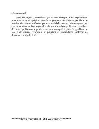 educação atual.
Diante do exposto, defende-se que as metodologias ativas representam
uma alternativa pedagógica capaz de proporcionar ao aluno a capacidade de
transitar de maneira autônoma por essa realidade, sem se deixar enganar por
ela, ​tornando-o também capaz de enfrentar e resolver problemas e conflitos
do campo profissional e produzir um futuro no qual, a partir da igualdade de
fato e de direito, cresçam e se projetem as diversidades conforme as
demandas do século XXI.
******ebook converter DEMO Watermarks*******
 